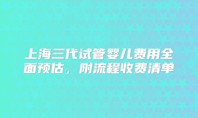 上海三代试管婴儿费用全面预估，附流程收费清单