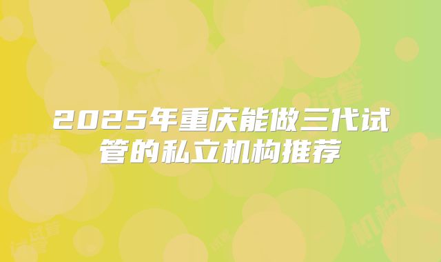 2025年重庆能做三代试管的私立机构推荐