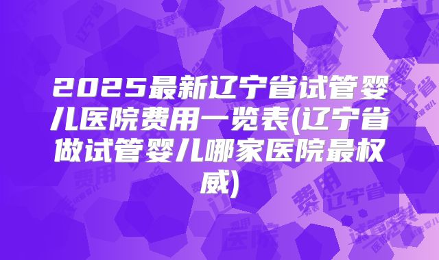 2025最新辽宁省试管婴儿医院费用一览表(辽宁省做试管婴儿哪家医院最权威)