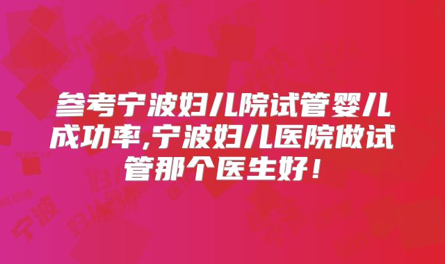 参考宁波妇儿院试管婴儿成功率,宁波妇儿医院做试管那个医生好！