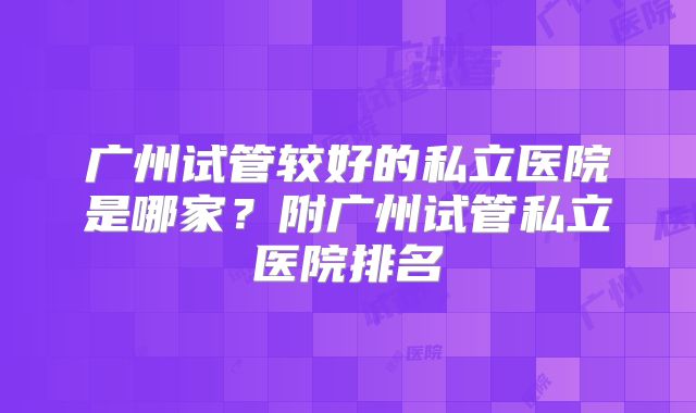 广州试管较好的私立医院是哪家？附广州试管私立医院排名