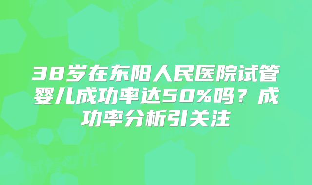 38岁在东阳人民医院试管婴儿成功率达50%吗？成功率分析引关注