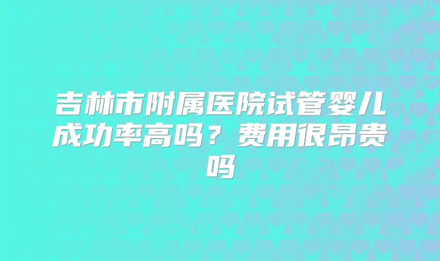 吉林市附属医院试管婴儿成功率高吗？费用很昂贵吗