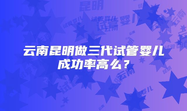 云南昆明做三代试管婴儿成功率高么？
