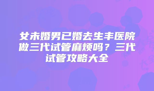 女未婚男已婚去生丰医院做三代试管麻烦吗？三代试管攻略大全