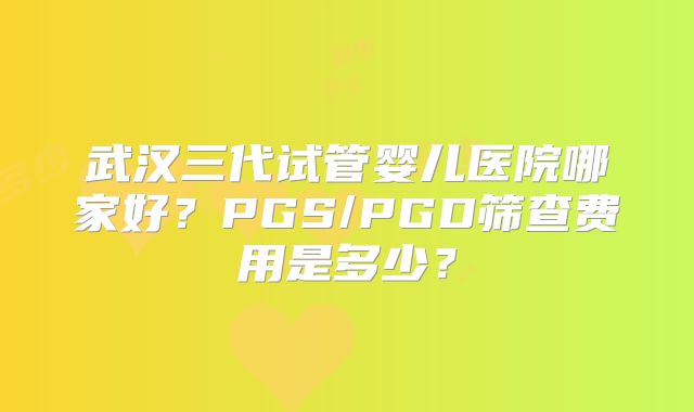 武汉三代试管婴儿医院哪家好？PGS/PGD筛查费用是多少？
