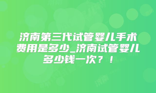 济南第三代试管婴儿手术费用是多少_济南试管婴儿多少钱一次？！