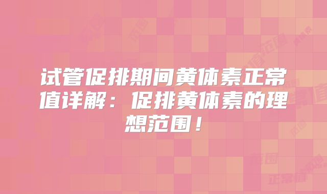 试管促排期间黄体素正常值详解：促排黄体素的理想范围！
