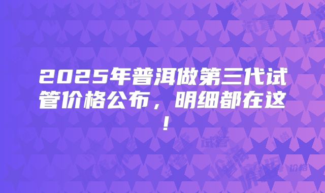 2025年普洱做第三代试管价格公布，明细都在这！