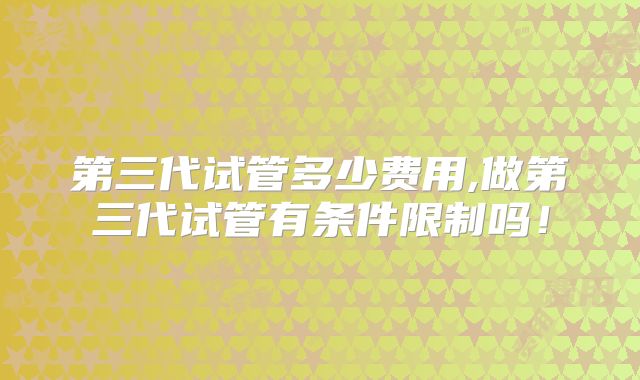 第三代试管多少费用,做第三代试管有条件限制吗！