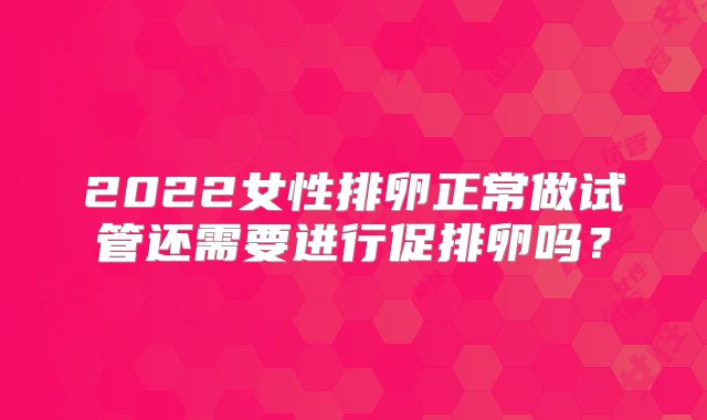 2022女性排卵正常做试管还需要进行促排卵吗?