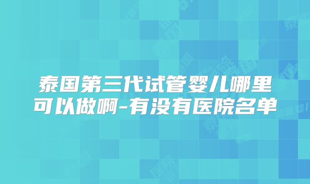 泰国第三代试管婴儿哪里可以做啊-有没有医院名单