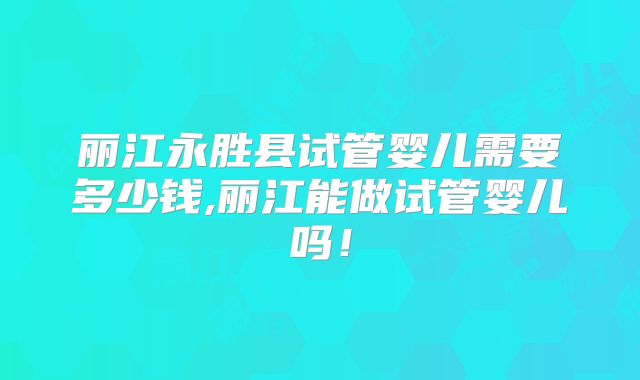 丽江永胜县试管婴儿需要多少钱,丽江能做试管婴儿吗！