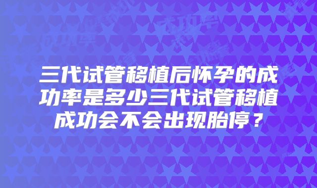 三代试管移植后怀孕的成功率是多少三代试管移植成功会不会出现胎停？