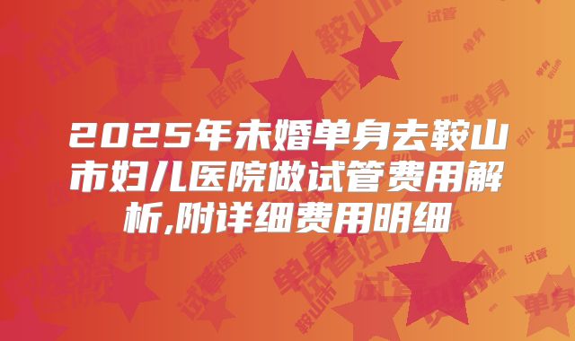 2025年未婚单身去鞍山市妇儿医院做试管费用解析,附详细费用明细