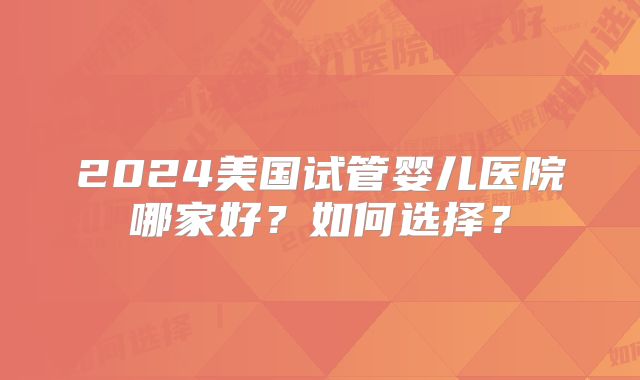 2024美国试管婴儿医院哪家好？如何选择？