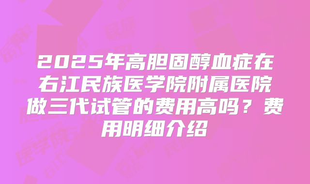 2025年高胆固醇血症在右江民族医学院附属医院做三代试管的费用高吗？费用明细介绍