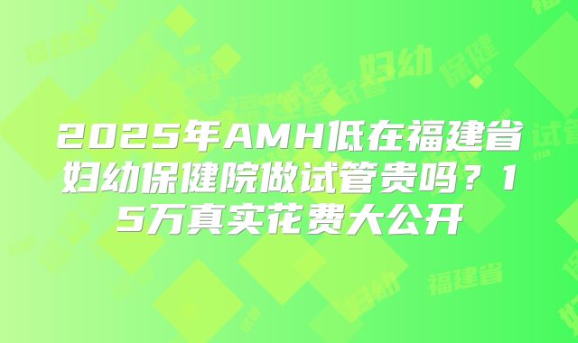 2025年AMH低在福建省妇幼保健院做试管贵吗？15万真实花费大公开