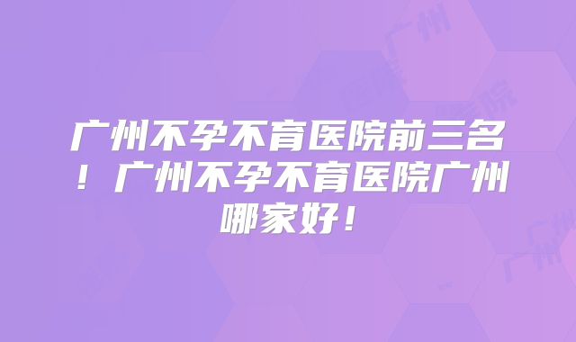 广州不孕不育医院前三名！广州不孕不育医院广州哪家好！