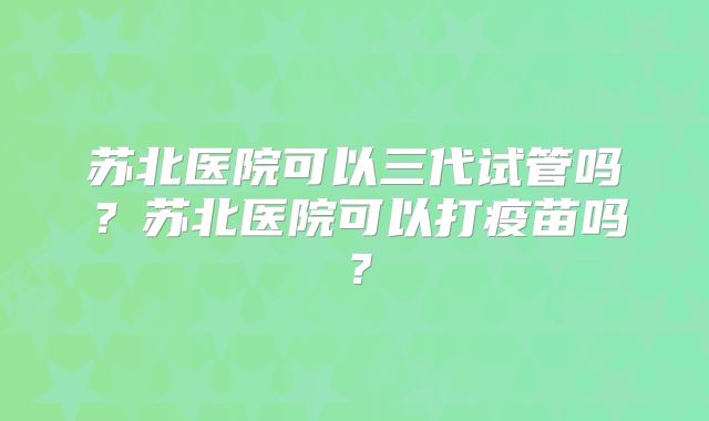 苏北医院可以三代试管吗？苏北医院可以打疫苗吗？