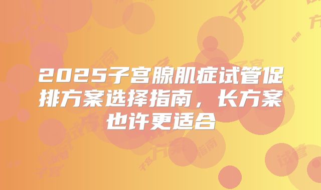 2025子宫腺肌症试管促排方案选择指南，长方案也许更适合