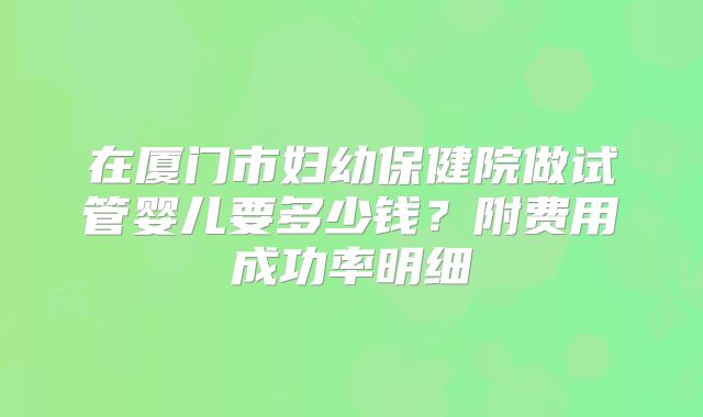 在厦门市妇幼保健院做试管婴儿要多少钱?附费用成功率明细