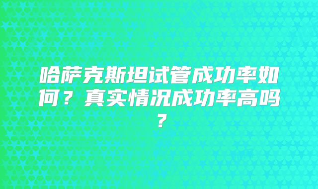 哈萨克斯坦试管成功率如何？真实情况成功率高吗？