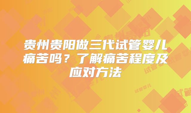 贵州贵阳做三代试管婴儿痛苦吗？了解痛苦程度及应对方法
