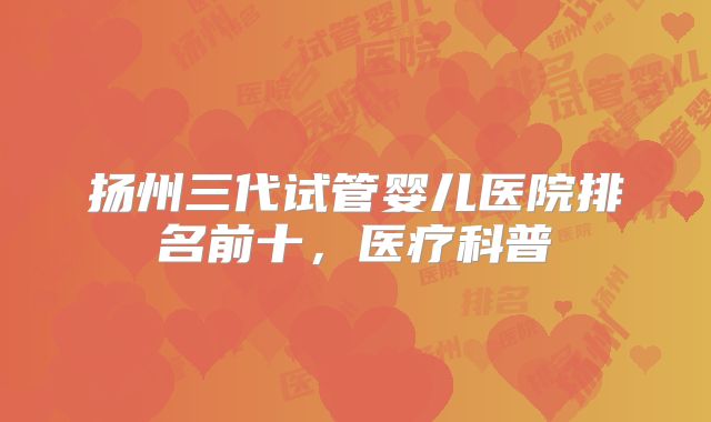 扬州三代试管婴儿医院排名前十,医疗科普