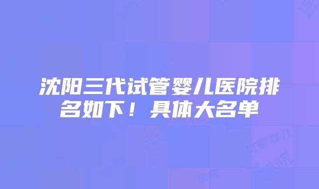沈阳三代试管婴儿医院排名如下！具体大名单