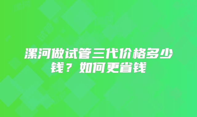 漯河做试管三代价格多少钱?如何更省钱