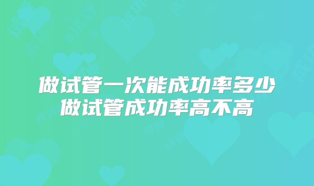 做试管一次能成功率多少做试管成功率高不高