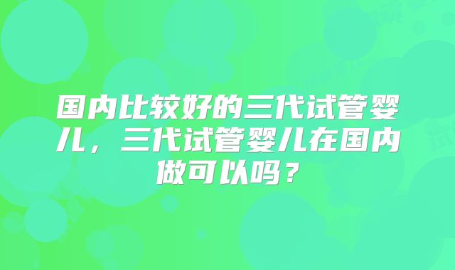 国内比较好的三代试管婴儿,三代试管婴儿在国内做可以吗?