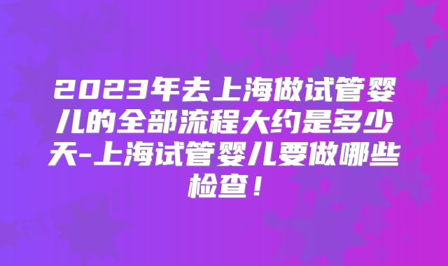 2023年去上海做试管婴儿的全部流程大约是多少天-上海试管婴儿要做哪些检查!