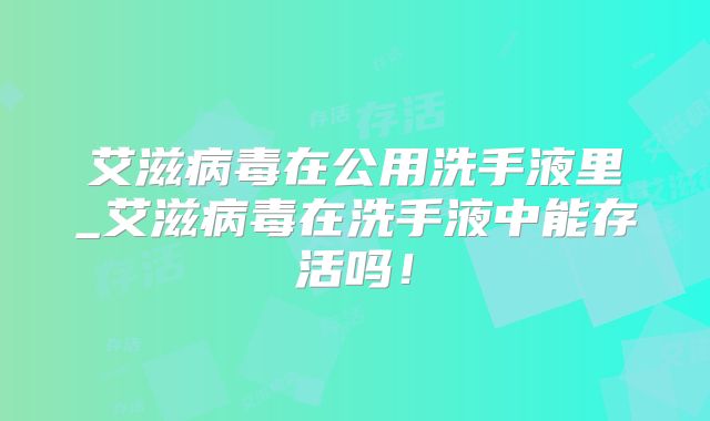 艾滋病毒在公用洗手液里_艾滋病毒在洗手液中能存活吗！