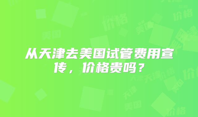 从天津去美国试管费用宣传,价格贵吗?
