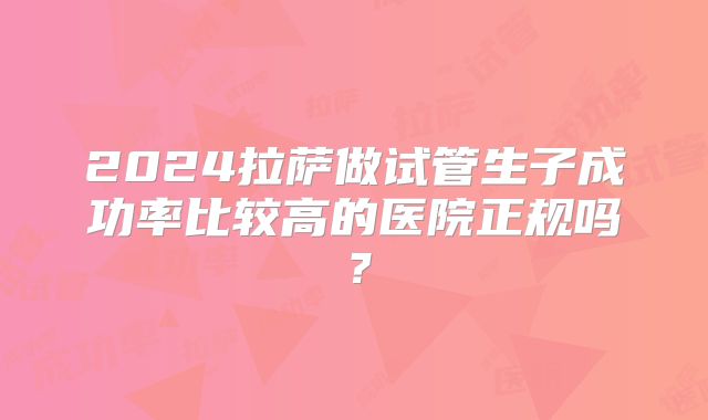 2024拉萨做试管生子成功率比较高的医院正规吗？