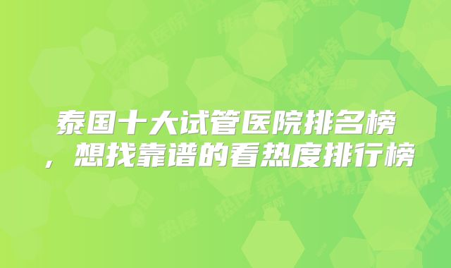泰国十大试管医院排名榜,想找靠谱的看热度排行榜