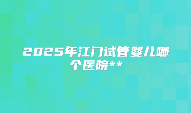 2025年江门试管婴儿哪个医院**