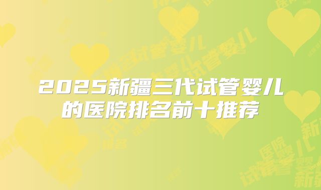 2025新疆三代试管婴儿的医院排名前十推荐
