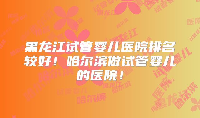 黑龙江试管婴儿医院排名较好!哈尔滨做试管婴儿的医院!