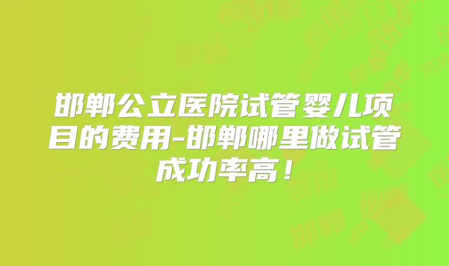邯郸公立医院试管婴儿项目的费用-邯郸哪里做试管成功率高！