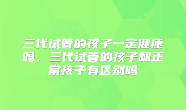 三代试管的孩子一定健康吗，三代试管的孩子和正常孩子有区别吗