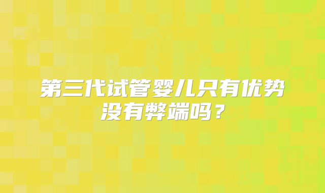 第三代试管婴儿只有优势没有弊端吗？