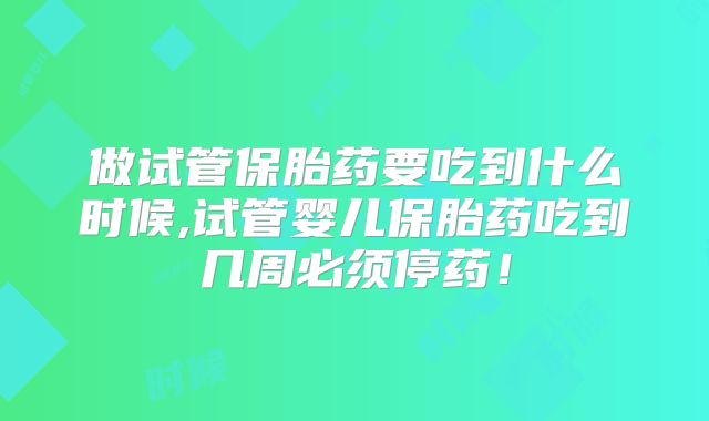 做试管保胎药要吃到什么时候,试管婴儿保胎药吃到几周必须停药！
