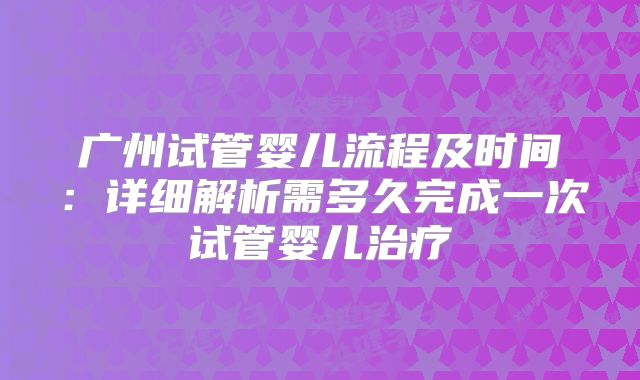 广州试管婴儿流程及时间：详细解析需多久完成一次试管婴儿治疗