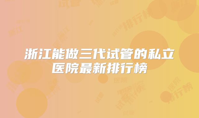 浙江能做三代试管的私立医院最新排行榜