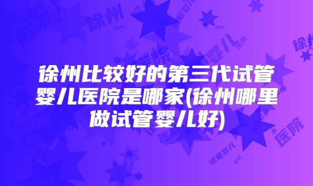 徐州比较好的第三代试管婴儿医院是哪家(徐州哪里做试管婴儿好)