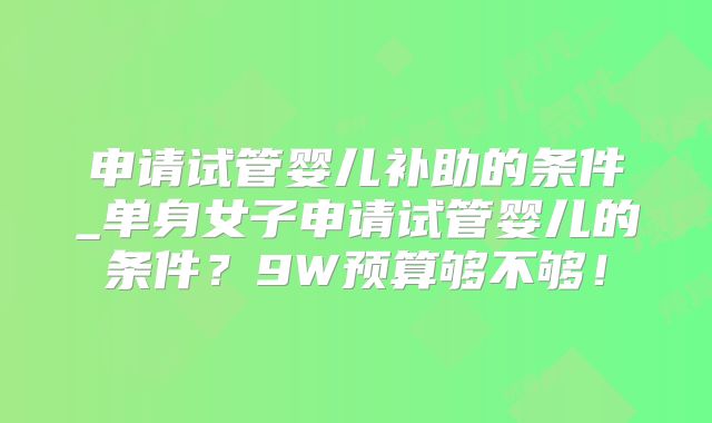 申请试管婴儿补助的条件_单身女子申请试管婴儿的条件？9W预算够不够！