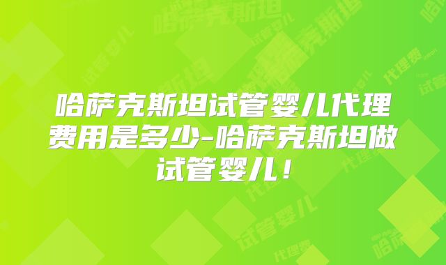 哈萨克斯坦试管婴儿代理费用是多少-哈萨克斯坦做试管婴儿！